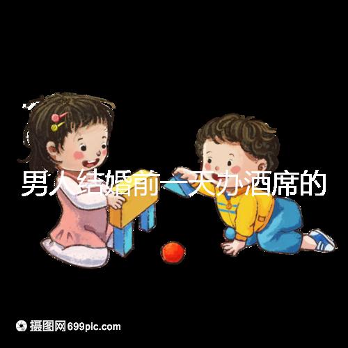 男人結婚前一天辦酒席的名字是什么？不同地區差異很大
