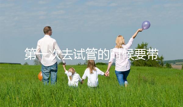 第一次去試管的時(shí)候要帶什么東西快速看！材料準(zhǔn)備好了，小心白跑