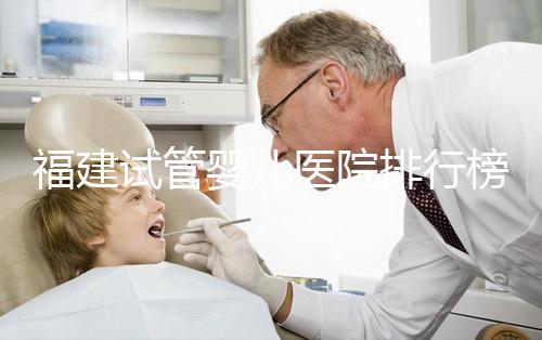 福建試管嬰兒醫院排行榜、哪家比較好，詳細介紹