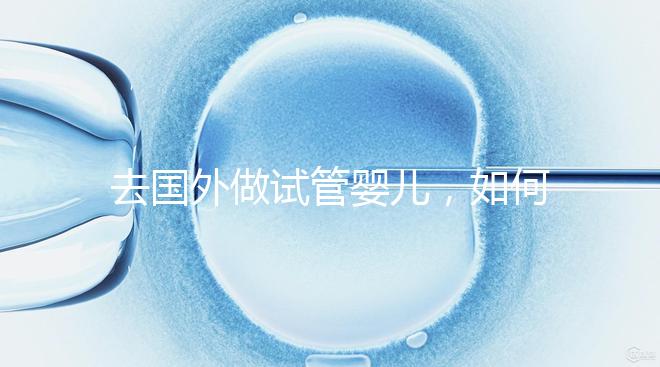 去國外做試管嬰兒，如何選擇靠譜的服務機構