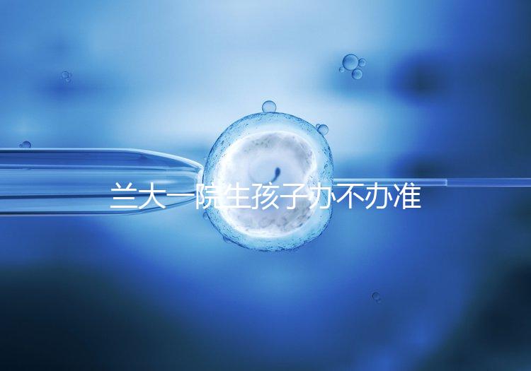 蘭大一院生孩子辦不辦準生證答案來襲，需要準備啥立馬get