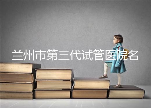 蘭州市第三代試管醫院名單公布，了解試管嬰兒醫療機構