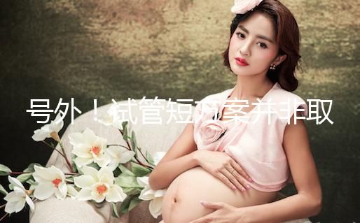 號外！試管短方案并非取卵數多就好，不清楚進來了解下