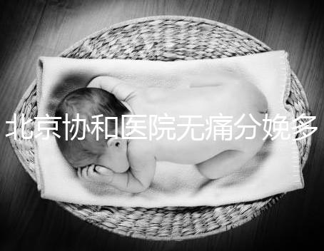 北京協和醫院無痛分娩多少錢，概率高不高、成不成熟全有