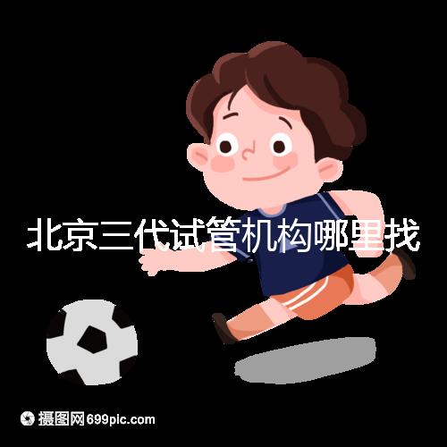 北京三代試管機(jī)構(gòu)哪里找?如何挑選醫(yī)院?