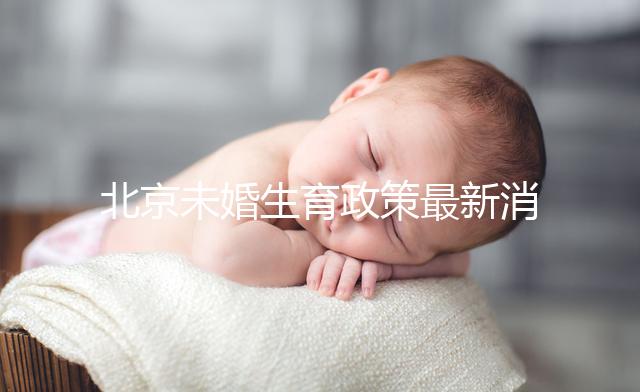 北京未婚生育政策最新消息來了！海淀、東城區(qū)可享生育津貼