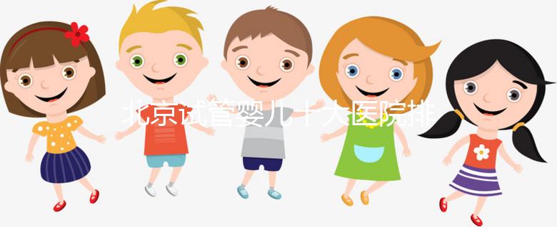 北京試管嬰兒十大醫(yī)院排名榜，選擇正規(guī)助孕機(jī)構(gòu)靠譜