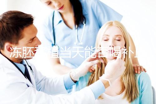 凍胚移植當(dāng)天能否喝補血益氣口服液來瞧，這些好處別錯過