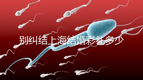 別糾結(jié)上海結(jié)婚彩禮多少錢了！先把訂婚給女方禮金備好再說