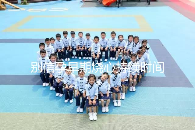 別信孕早期燒心持續(xù)時間短,什么時候結束真說不準