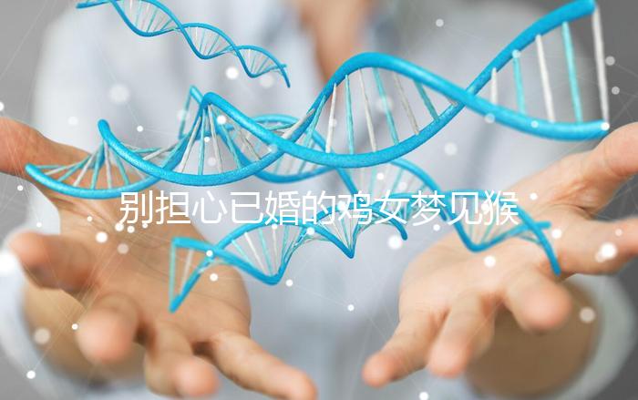 別擔心已婚的雞女夢見猴子說話的意思，先搞清楚好不好再說