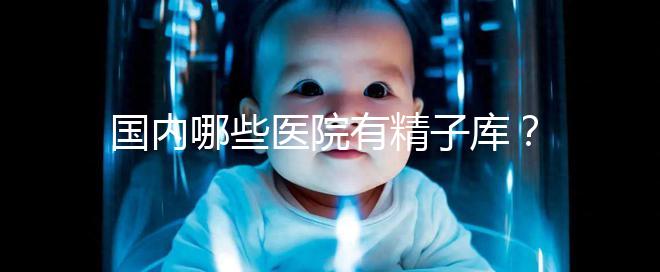 國內(nèi)哪些醫(yī)院有精子庫？供精試管的費用和流程介紹！
