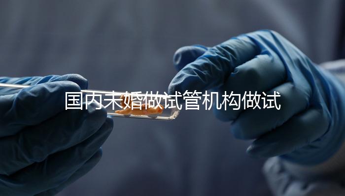 國內(nèi)未婚做試管機(jī)構(gòu)做試管哪家好？這三家醫(yī)院試管成功率最高