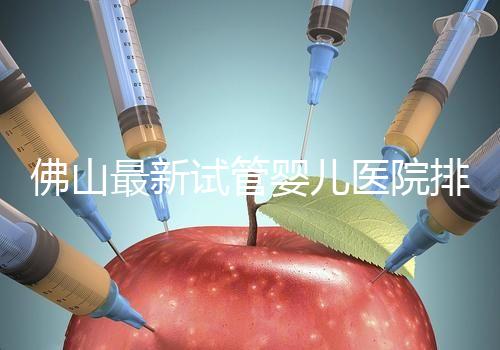 佛山最新試管嬰兒醫(yī)院排名!2023年成功率與費(fèi)用參考!