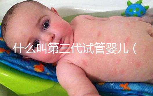 什么叫第三代試管嬰兒（什么叫第三代試管嬰兒技術(shù)）