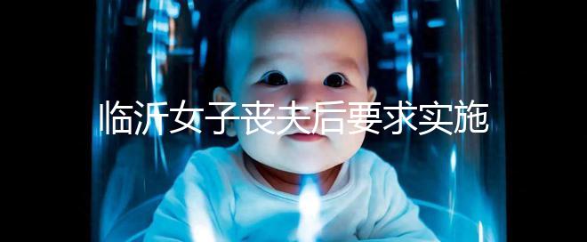 臨沂女子喪夫后要求實(shí)施試管嬰兒凍胚移植被法院駁回,此前有一遺腹女