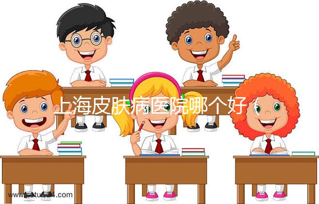 上海皮膚病醫(yī)院哪個好(上海哪家皮膚醫(yī)院最好)