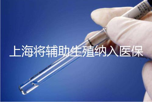 上海將輔助生殖納入醫(yī)保支付，能報(bào)銷(xiāo)幾次？異地患者納入嗎？詳解來(lái)了