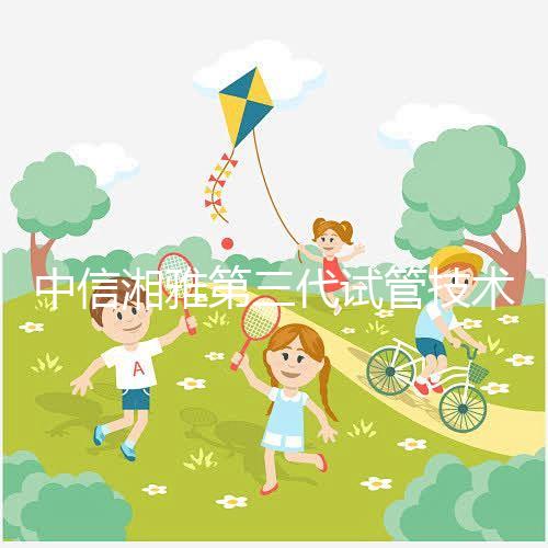 中信湘雅第三代試管技術透析，這6類人妊娠成功率更高！