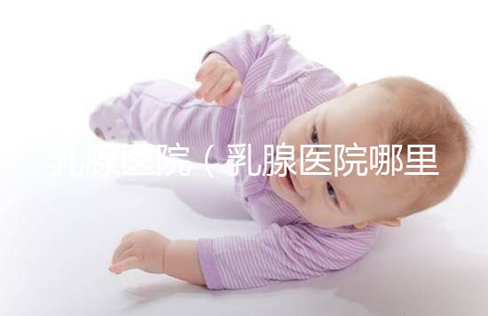 乳腺醫(yī)院(乳腺醫(yī)院哪里最好)
