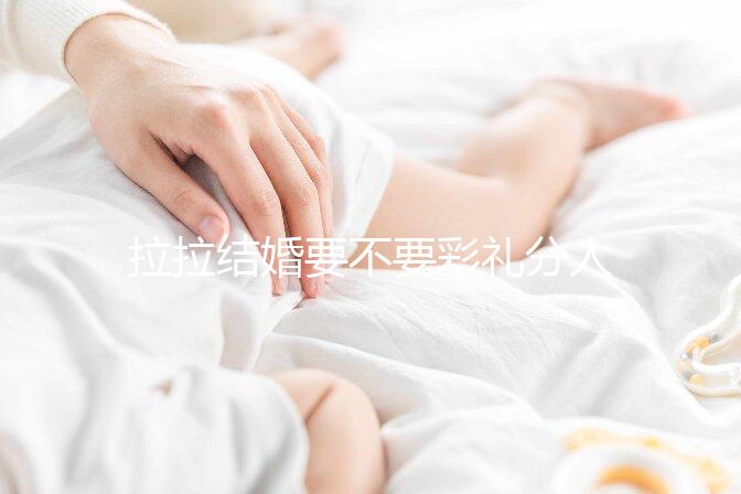 拉拉結婚要不要彩禮分人，2024年多少錢合適還要看心意
