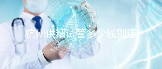 杭州供精試管多少錢別還不知道，按流程走開銷少耗時還短