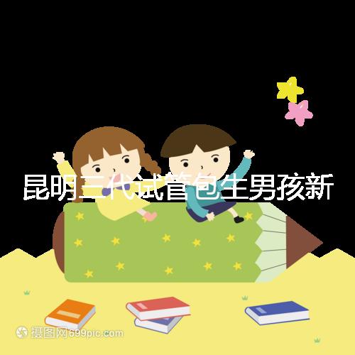 昆明三代試管包生男孩新騙局！別被價格便宜、幾率大迷了眼