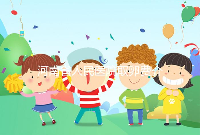 河南省人民醫(yī)院取卵費介紹，2024年住院費用一目了然