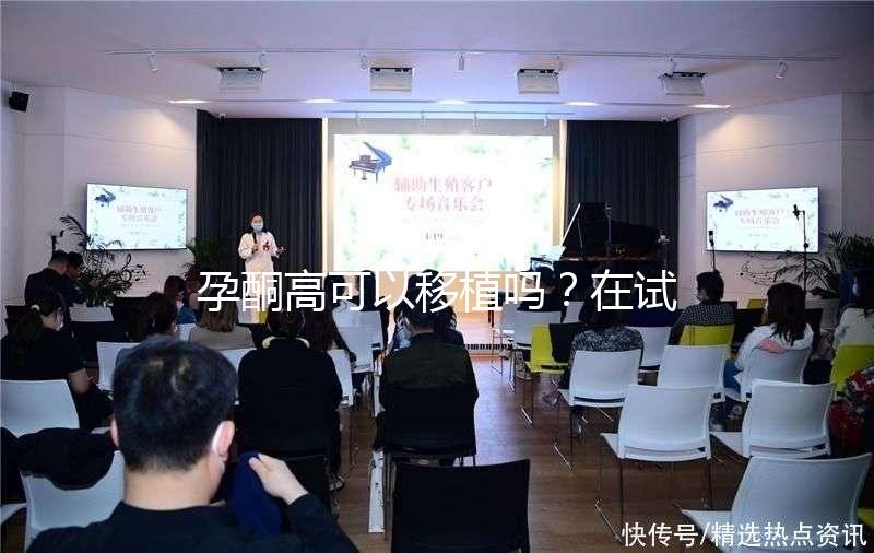 孕酮高可以移植嗎？在試管治療中應該怎么調整？