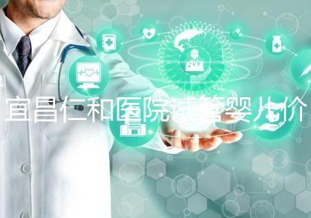 宜昌仁和醫(yī)院試管嬰兒價格目錄表，原來移植一次費用最少