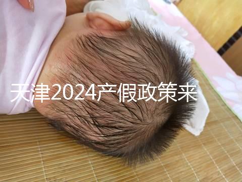 天津2024產(chǎn)假政策來了，剖腹產(chǎn)休158天工資怎么發(fā)放看這
