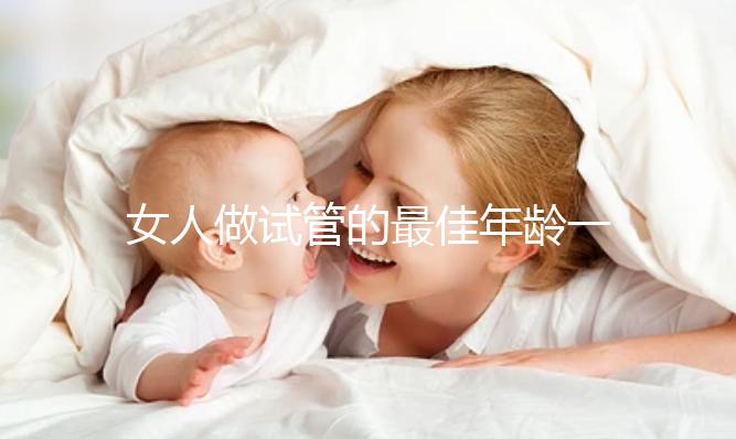 女人做試管的最佳年齡一（女人做試管的最佳年齡一年是多少）
