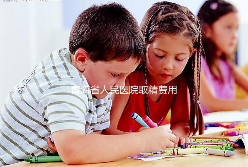 青海省人民醫院取精費用清單，西寧市備孕男性快看
