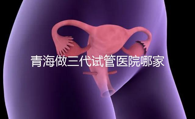 青海做三代試管醫院哪家機構好？