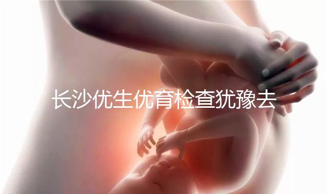 長沙優生優育檢查猶豫去哪家醫院看這個，上榜機構都不錯