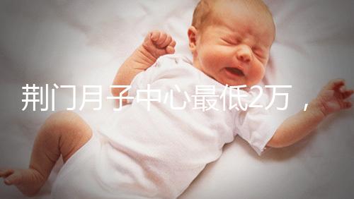 荊門月子中心最低2萬，這三家想省錢的機構(gòu)不容錯過