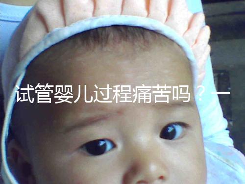 試管嬰兒過(guò)程痛苦嗎？一篇來(lái)自醫(yī)生最真實(shí)的解讀