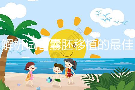 解析試管囊胚移植的最佳時(shí)間！一般囊胚幾天移植最好