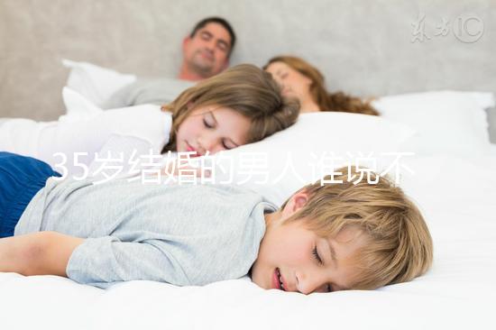 35歲結(jié)婚的男人誰(shuí)說(shuō)不會(huì)提離婚，大齡剩男是真的不能嫁