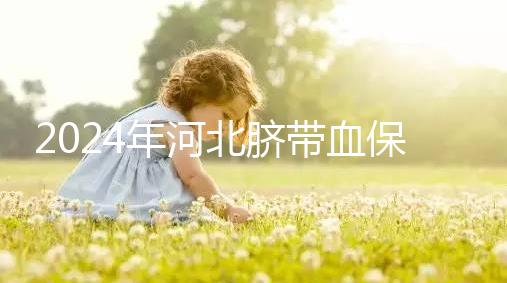 2024年河北臍帶血保存機(jī)構(gòu)公開，唐山自存多少錢一年一目了然