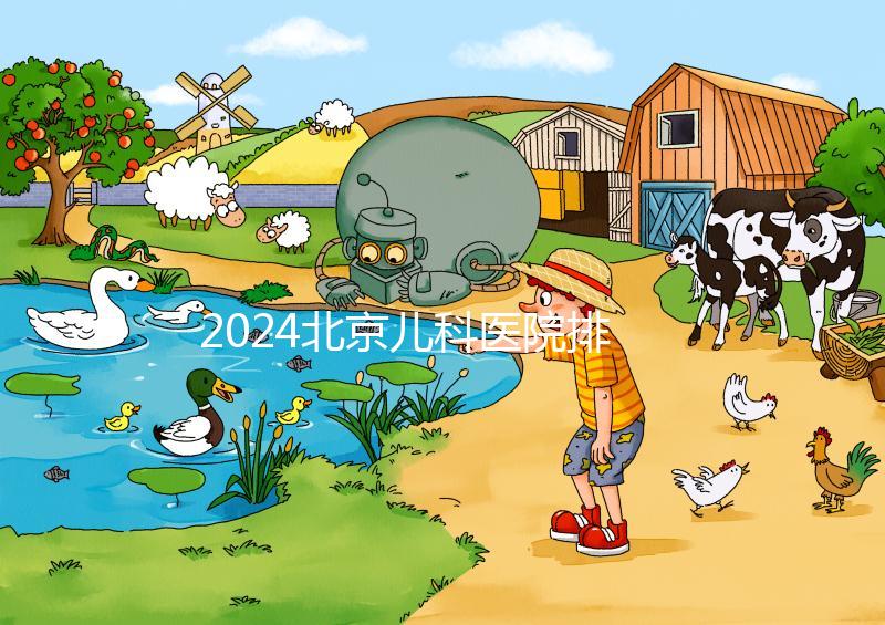 2024北京兒科醫院排名前十公布，安貞醫院專家不少