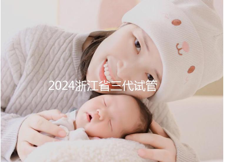 2024浙江省三代試管嬰兒醫院大全，有一說一，只此二家