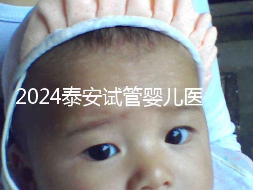 2024泰安試管嬰兒醫(yī)院排行榜發(fā)布，助孕認(rèn)準(zhǔn)這些機(jī)構(gòu)
