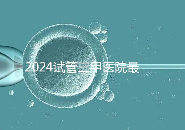 2024試管三甲醫院最新排行榜來了！哪家好一目了然