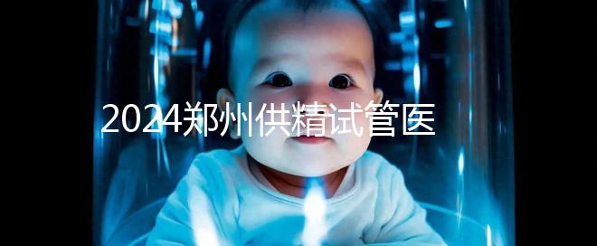 2024鄭州供精試管醫院排名來了，河南省人民醫院上榜