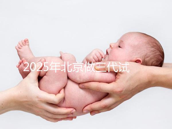 2025年北京做三代試管嬰兒醫院排名，名單已列出任你選！