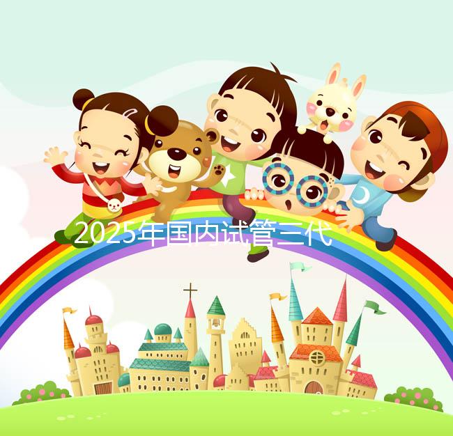 2025年國內(nèi)試管三代醫(yī)院排名,附國內(nèi)試管嬰兒醫(yī)院名單明細