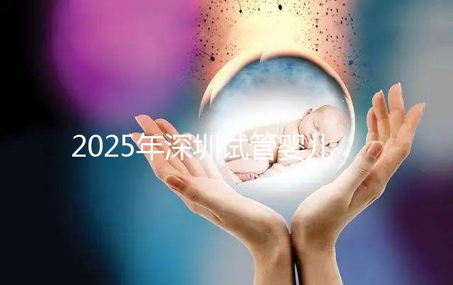 2025年深圳試管嬰兒醫(yī)院排名，附試管嬰兒成功率和費用一覽
