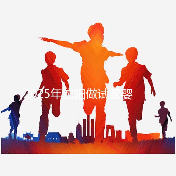 2025年沈陽做試管嬰兒大概需要多少錢？三代試管嬰兒費用標準揭秘