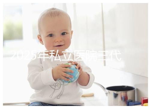 2025年私立醫(yī)院三代試管嬰兒費用較高，公開收費標準助你提前做好經(jīng)濟準備！